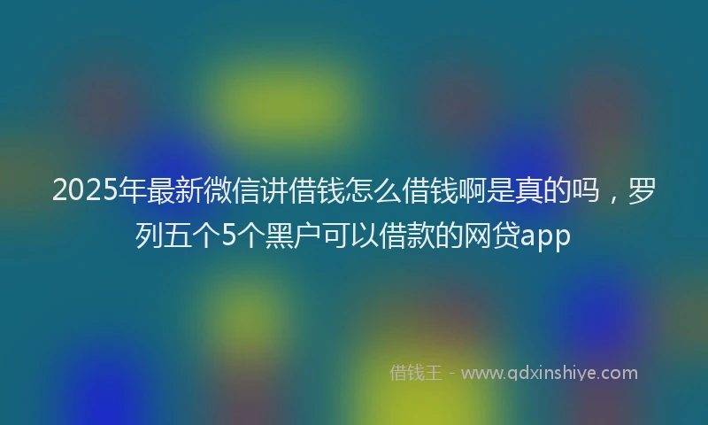 2025年最新微信讲借钱怎么借钱啊是真的吗，罗列五个5个黑户可以借款的网贷app