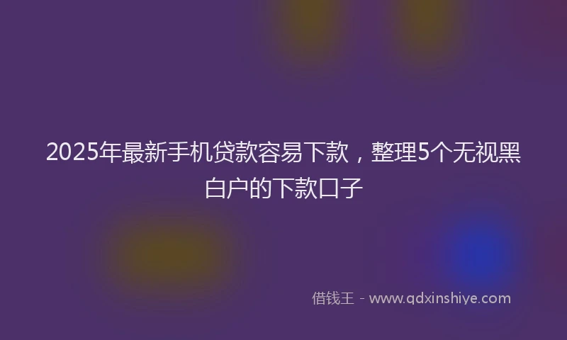 2025年最新手机贷款容易下款，整理5个无视黑白户的下款口子