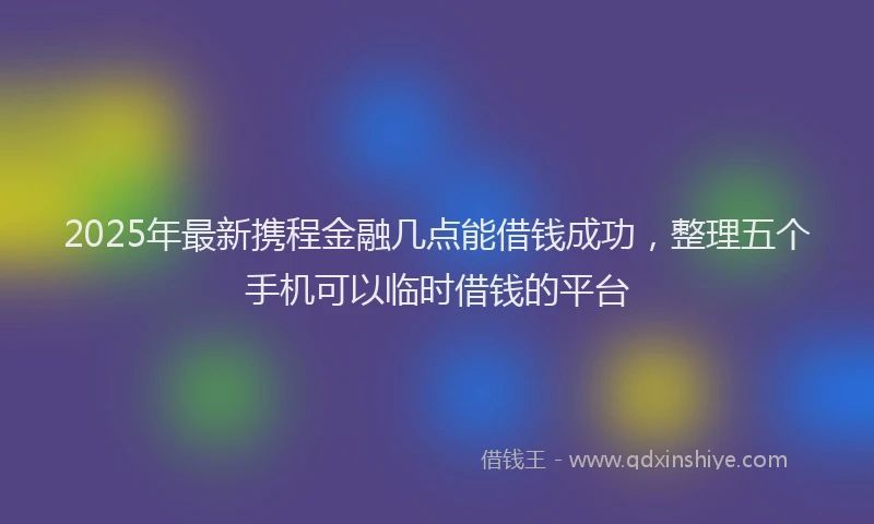 2025年最新携程金融几点能借钱成功，整理五个手机可以临时借钱的平台
