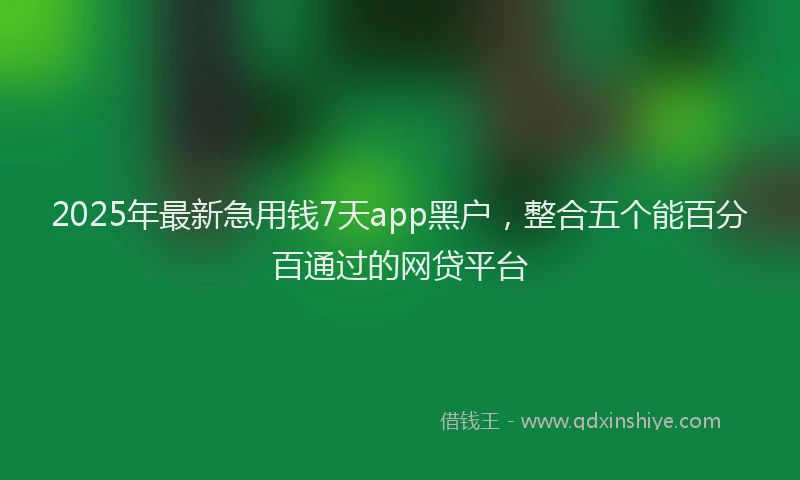 2025年最新急用钱7天app黑户，整合五个能百分百通过的网贷平台