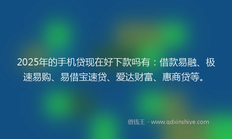 2025年的手机贷现在好下款吗有：借款易融、极速易购、易借宝速贷、爱达财富、惠商贷等。