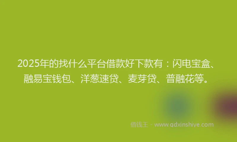 2025年的找什么平台借款好下款有：闪电宝盒、融易宝钱包、洋葱速贷、麦芽贷、普融花等。