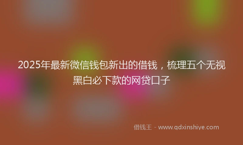 2025年最新微信钱包新出的借钱，梳理五个无视黑白必下款的网贷口子