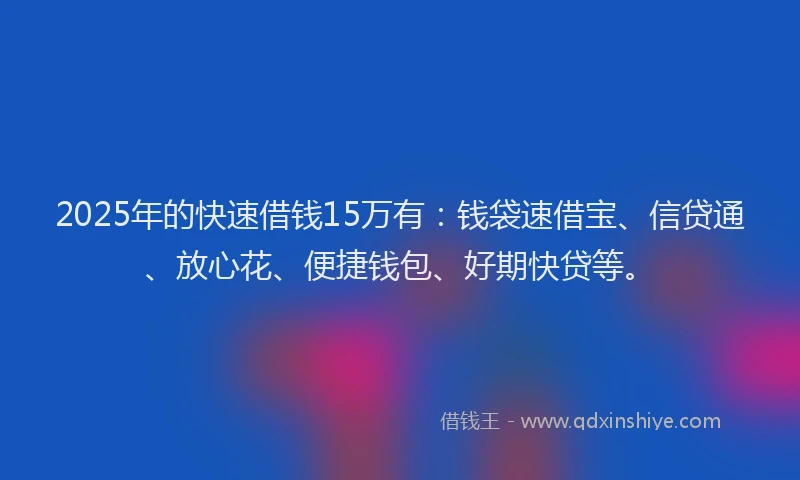 2025年的快速借钱15万有：钱袋速借宝、信贷通、放心花、便捷钱包、好期快贷等。