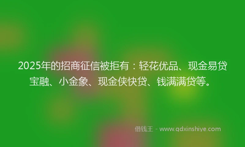 2025年的招商征信被拒有：轻花优品、现金易贷宝融、小金象、现金侠快贷、钱满满贷等。