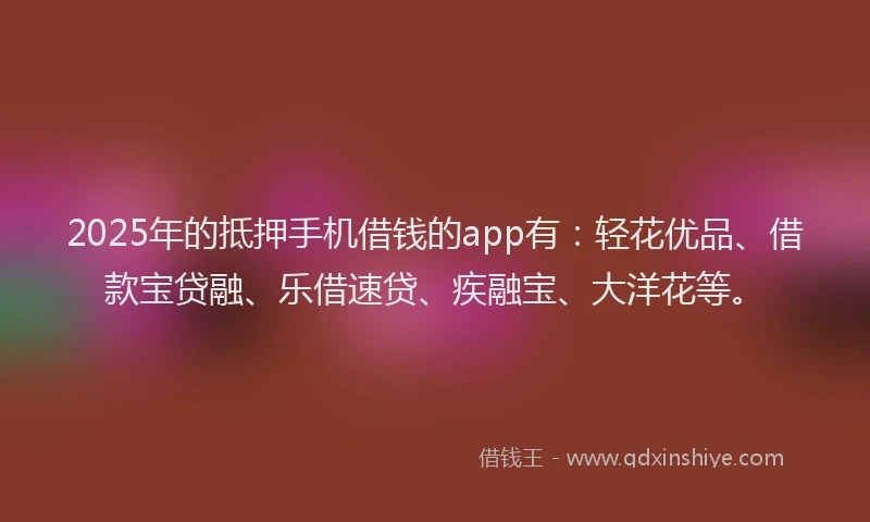 2025年的抵押手机借钱的app有：轻花优品、借款宝贷融、乐借速贷、疾融宝、大洋花等。