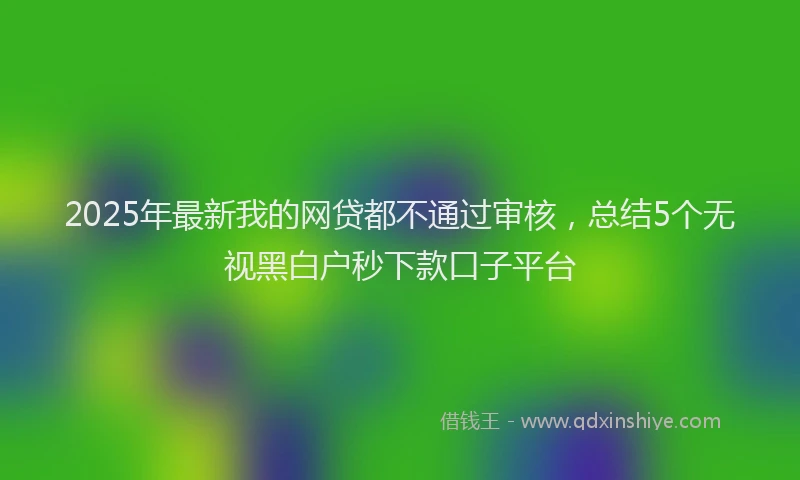 2025年最新我的网贷都不通过审核，总结5个无视黑白户秒下款口子平台