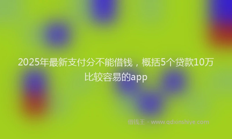 2025年最新支付分不能借钱，概括5个贷款10万比较容易的app
