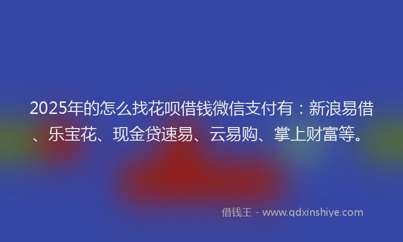 2025年的怎么找花呗借钱微信支付有：新浪易借、乐宝花、现金贷速易、云易购、掌上财富等。