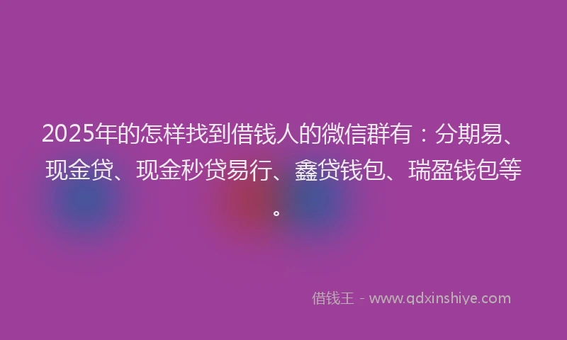 2025年的怎样找到借钱人的微信群有：分期易、现金贷、现金秒贷易行、鑫贷钱包、瑞盈钱包等。