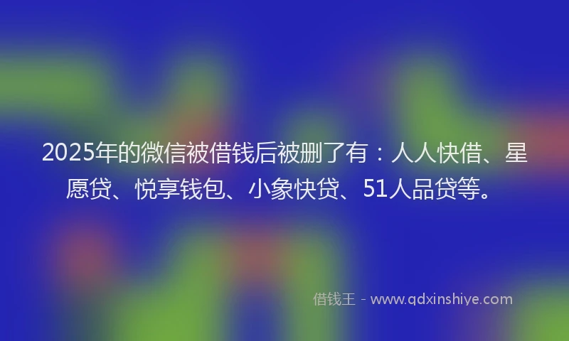 2025年的微信被借钱后被删了有：人人快借、星愿贷、悦享钱包、小象快贷、51人品贷等。