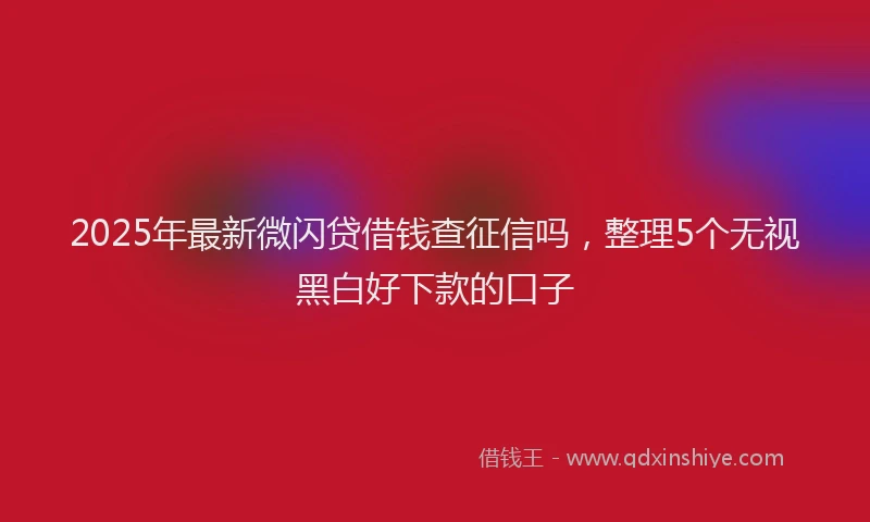 2025年最新微闪贷借钱查征信吗，整理5个无视黑白好下款的口子