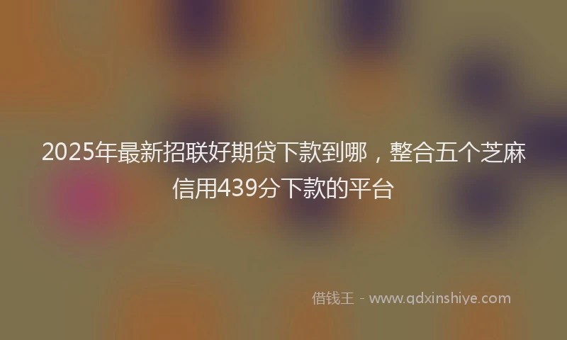 2025年最新招联好期贷下款到哪，整合五个芝麻信用439分下款的平台