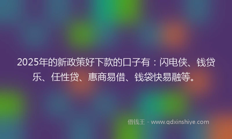2025年的新政策好下款的口子有：闪电侠、钱贷乐、任性贷、惠商易借、钱袋快易融等。