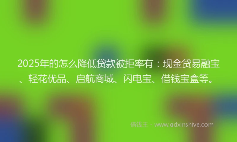 2025年的怎么降低贷款被拒率有：现金贷易融宝、轻花优品、启航商城、闪电宝、借钱宝盒等。
