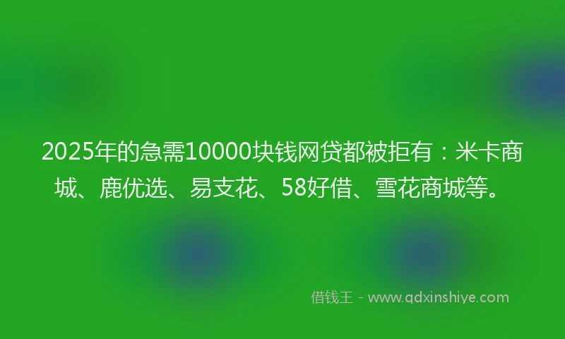 2025年的急需10000块钱网贷都被拒有：米卡商城、鹿优选、易支花、58好借、雪花商城等。