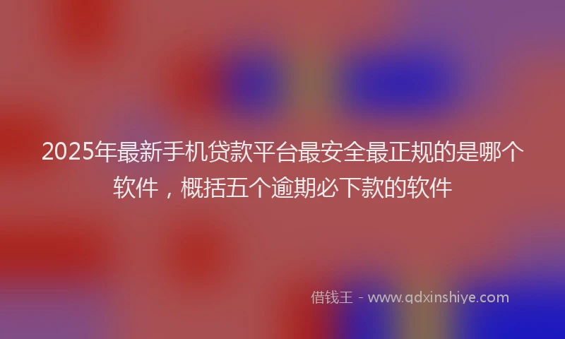 2025年最新手机贷款平台最安全最正规的是哪个软件，概括五个逾期必下款的软件