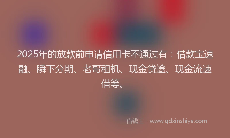 2025年的放款前申请信用卡不通过有：借款宝速融、瞬下分期、老哥租机、现金贷途、现金流速借等。