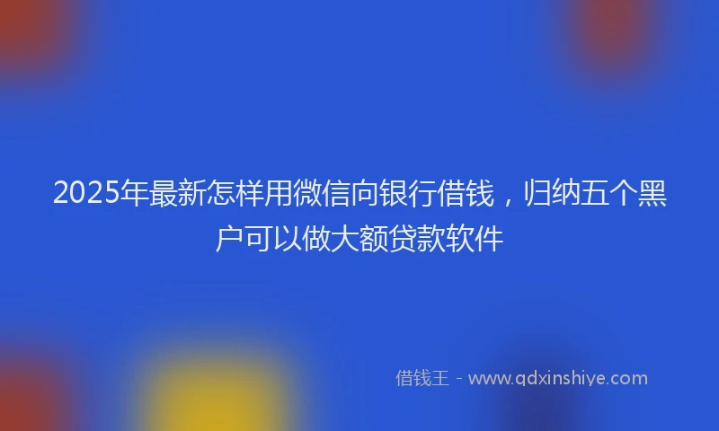 2025年最新怎样用微信向银行借钱，归纳五个黑户可以做大额贷款软件