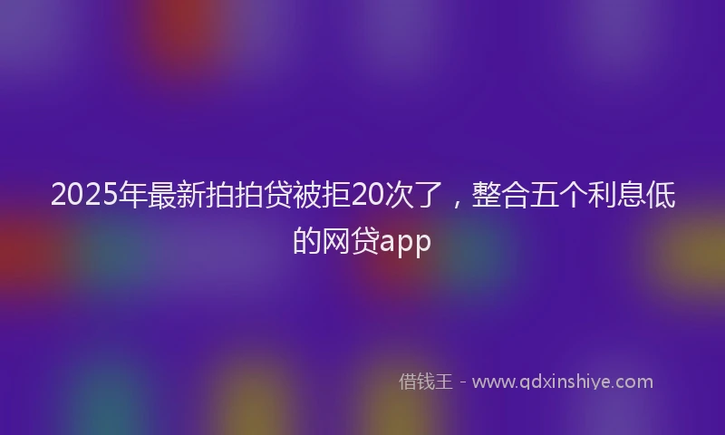 2025年最新拍拍贷被拒20次了，整合五个利息低的网贷app