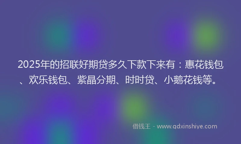 2025年的招联好期贷多久下款下来有：惠花钱包、欢乐钱包、紫晶分期、时时贷、小鹅花钱等。