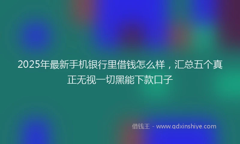 2025年最新手机银行里借钱怎么样，汇总五个真正无视一切黑能下款口子