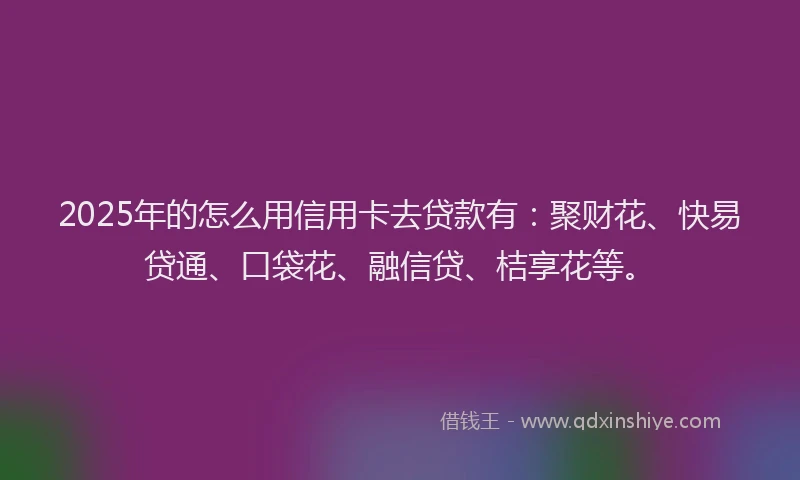 2025年的怎么用信用卡去贷款有：聚财花、快易贷通、口袋花、融信贷、桔享花等。