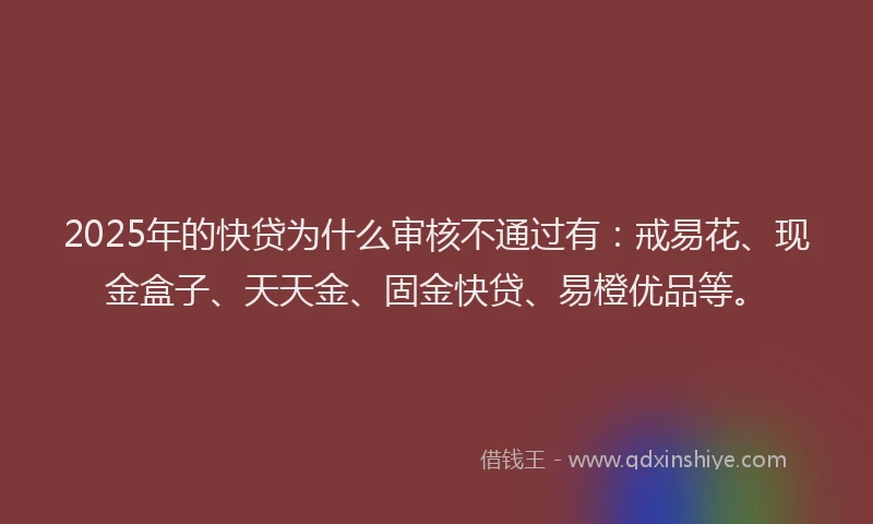 2025年的快贷为什么审核不通过有：戒易花、现金盒子、天天金、固金快贷、易橙优品等。