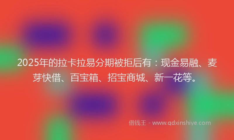 2025年的拉卡拉易分期被拒后有：现金易融、麦芽快借、百宝箱、招宝商城、新一花等。