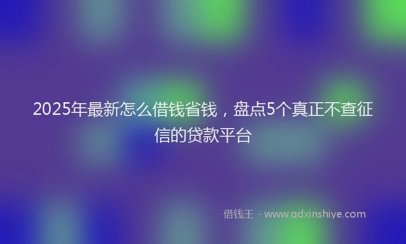 2025年最新怎么借钱省钱，盘点5个真正不查征信的贷款平台