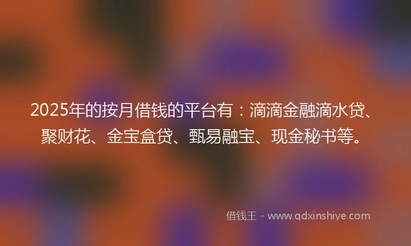 2025年的按月借钱的平台有：滴滴金融滴水贷、聚财花、金宝盒贷、甄易融宝、现金秘书等。