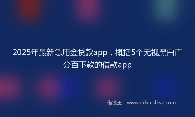 2025年最新急用金贷款app，概括5个无视黑白百分百下款的借款app