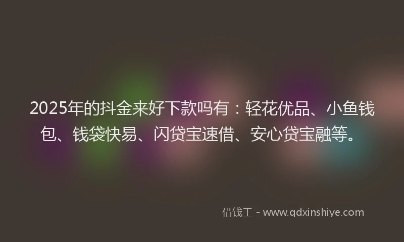 2025年的抖金来好下款吗有：轻花优品、小鱼钱包、钱袋快易、闪贷宝速借、安心贷宝融等。
