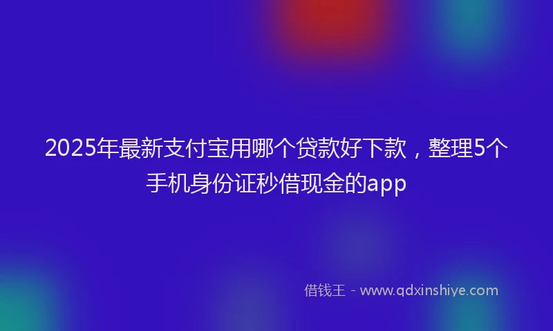 2025年最新支付宝用哪个贷款好下款，整理5个手机身份证秒借现金的app