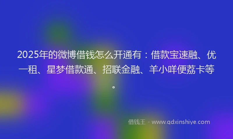 2025年的微博借钱怎么开通有：借款宝速融、优一租、星梦借款通、招联金融、羊小咩便荔卡等。