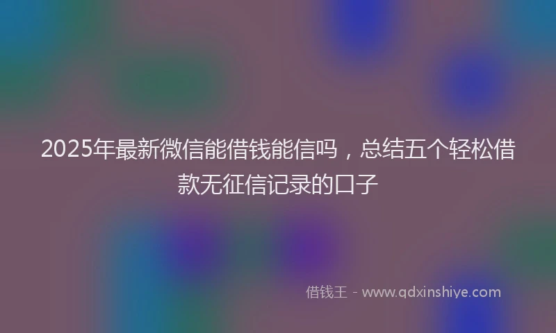 2025年最新微信能借钱能信吗，总结五个轻松借款无征信记录的口子