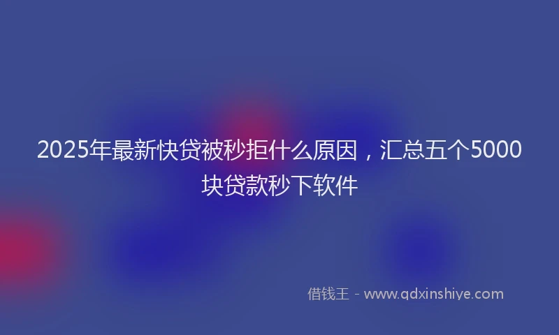 2025年最新快贷被秒拒什么原因，汇总五个5000块贷款秒下软件