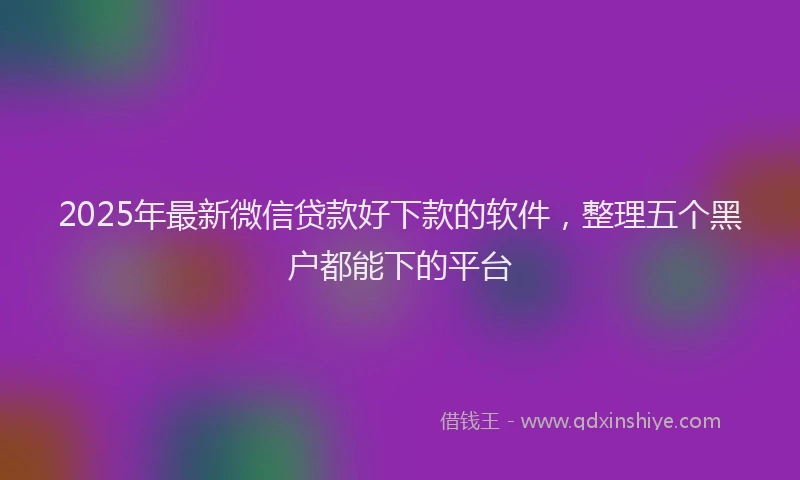 2025年最新微信贷款好下款的软件，整理五个黑户都能下的平台