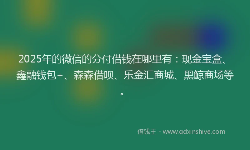 2025年的微信的分付借钱在哪里有：现金宝盒、鑫融钱包+、森森借呗、乐金汇商城、黑鲸商场等。