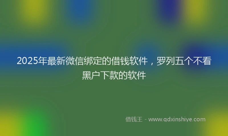 2025年最新微信绑定的借钱软件，罗列五个不看黑户下款的软件