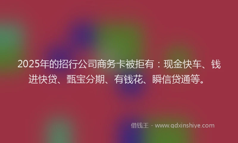 2025年的招行公司商务卡被拒有：现金快车、钱进快贷、甄宝分期、有钱花、瞬信贷通等。