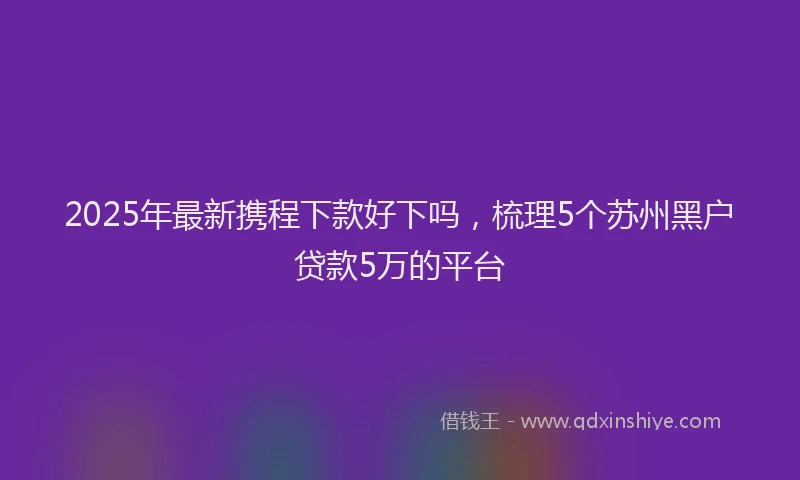 2025年最新携程下款好下吗，梳理5个苏州黑户贷款5万的平台