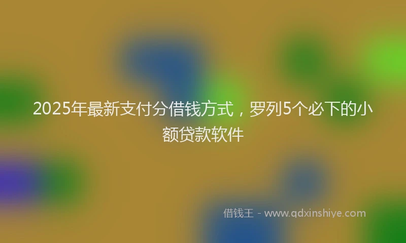 2025年最新支付分借钱方式，罗列5个必下的小额贷款软件