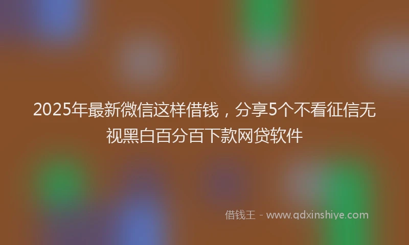 2025年最新微信这样借钱，分享5个不看征信无视黑白百分百下款网贷软件
