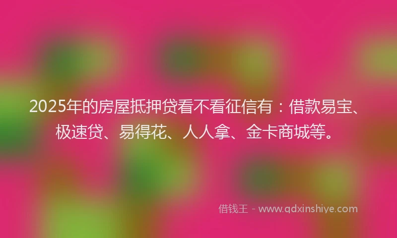 2025年的房屋抵押贷看不看征信有：借款易宝、极速贷、易得花、人人拿、金卡商城等。