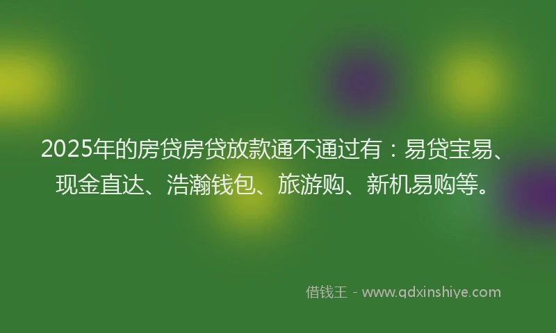 2025年的房贷房贷放款通不通过有：易贷宝易、现金直达、浩瀚钱包、旅游购、新机易购等。