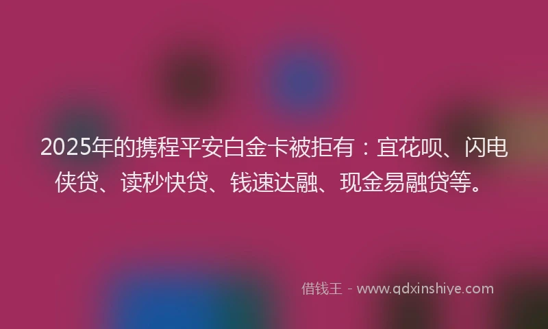 2025年的携程平安白金卡被拒有：宜花呗、闪电侠贷、读秒快贷、钱速达融、现金易融贷等。