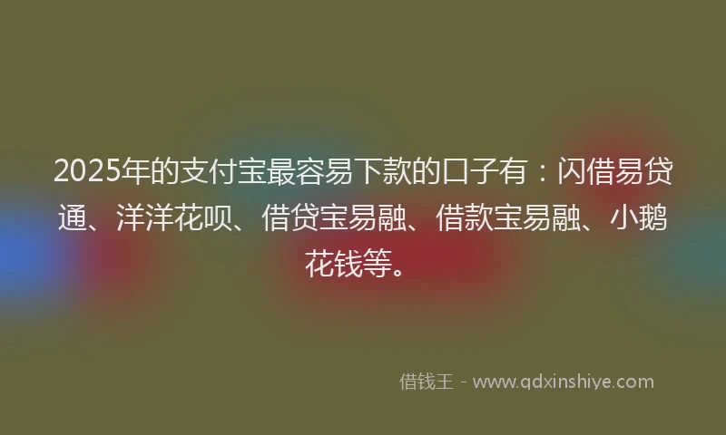 2025年的支付宝最容易下款的口子有：闪借易贷通、洋洋花呗、借贷宝易融、借款宝易融、小鹅花钱等。