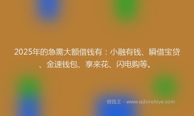2025年的急需大额借钱有：小融有钱、瞬借宝贷、金速钱包、享来花、闪电购等。