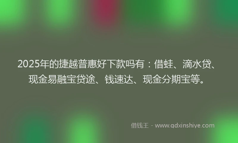 2025年的捷越普惠好下款吗有：借蛙、滴水贷、现金易融宝贷途、钱速达、现金分期宝等。